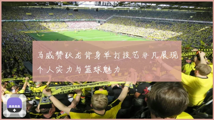 马威赞狄龙背身单打技艺非凡展现个人实力与篮球魅力