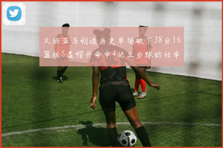 文班亚马创造历史单场砍下38分16篮板5盖帽并命中4记三分球的壮举