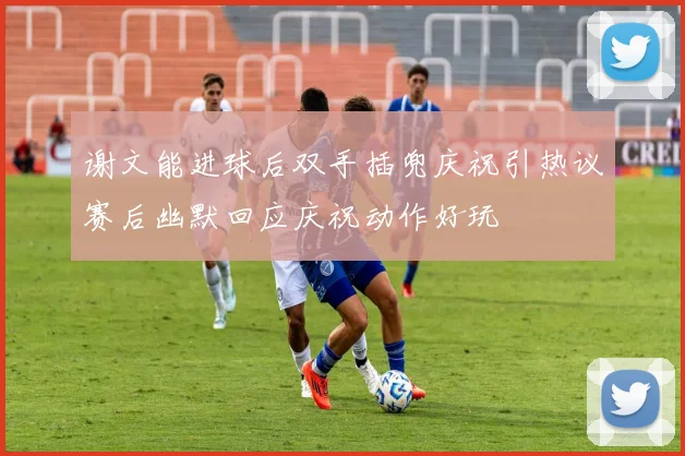 谢文能进球后双手插兜庆祝引热议赛后幽默回应庆祝动作好玩