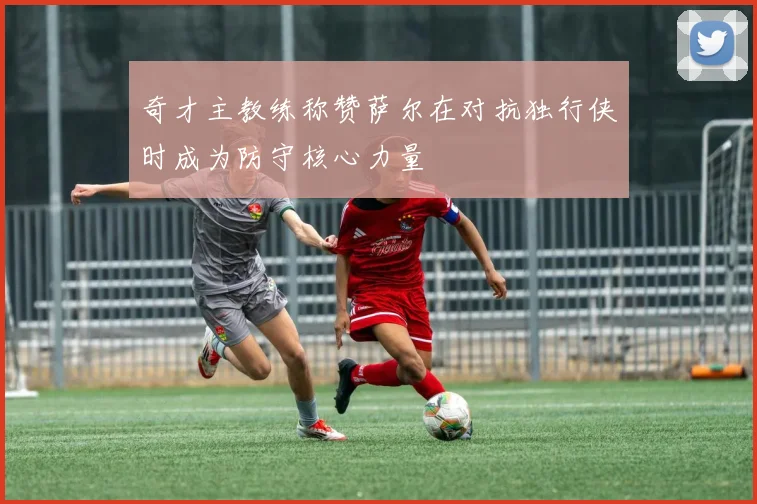 奇才主教练称赞萨尔在对抗独行侠时成为防守核心力量