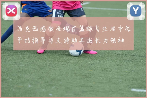 马克西感激洛瑞在篮球与生活中给予的指导与支持助其成长为领袖