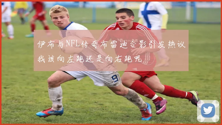 伊布与NFL传奇布雷迪合影引发热议我该向左跑还是向右跑呢