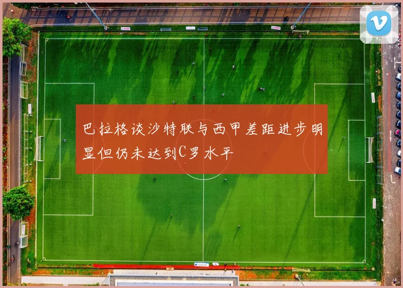 巴拉格谈沙特联与西甲差距进步明显但仍未达到C罗水平