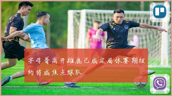 字母哥离开雄鹿已成定局休赛期纽约将成焦点球队