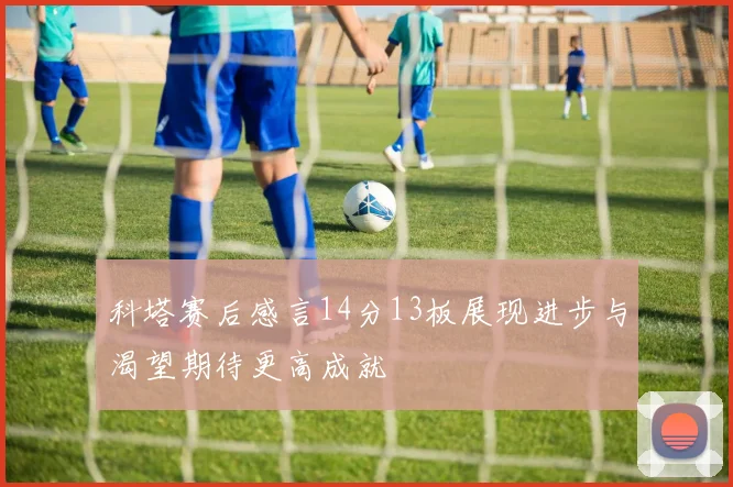 科塔赛后感言14分13板展现进步与渴望期待更高成就