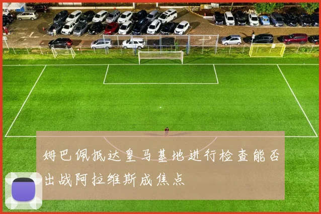 姆巴佩抵达皇马基地进行检查能否出战阿拉维斯成焦点