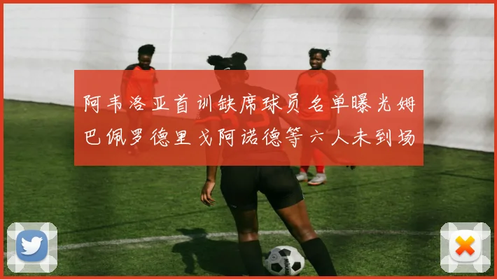 阿韦洛亚首训缺席球员名单曝光姆巴佩罗德里戈阿诺德等六人未到场