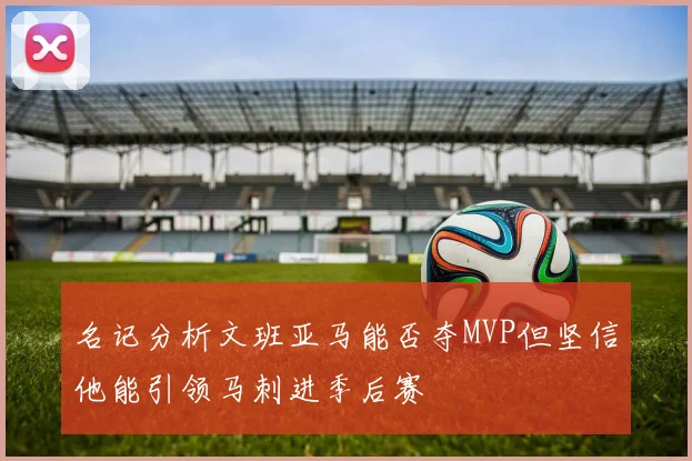 名记分析文班亚马能否夺MVP但坚信他能引领马刺进季后赛