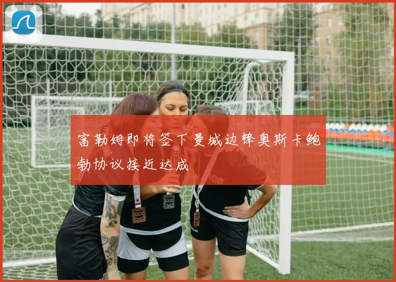 富勒姆即将签下曼城边锋奥斯卡鲍勃协议接近达成