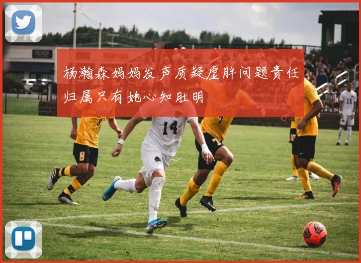 杨瀚森妈妈发声质疑虚胖问题责任归属只有她心知肚明