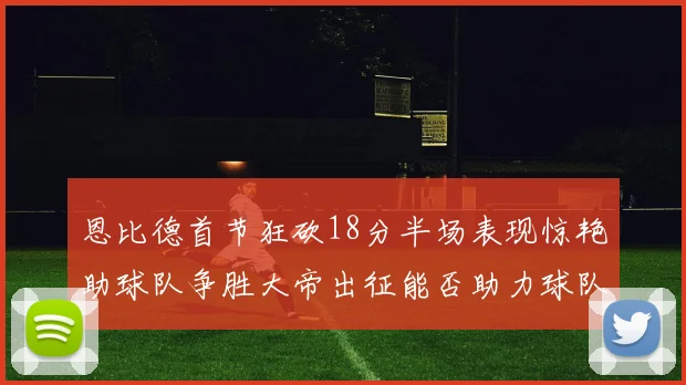 恩比德首节狂砍18分半场表现惊艳助球队争胜大帝出征能否助力球队逆袭