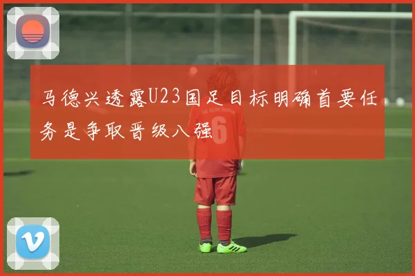 马德兴透露U23国足目标明确首要任务是争取晋级八强