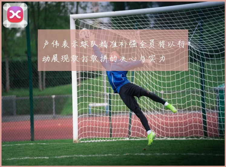 卢伟表示球队精准补强全员将以行动展现敢打敢拼的决心与实力