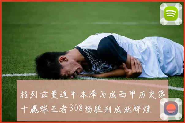 格列兹曼追平本泽马成西甲历史第十赢球王者308场胜利成就辉煌