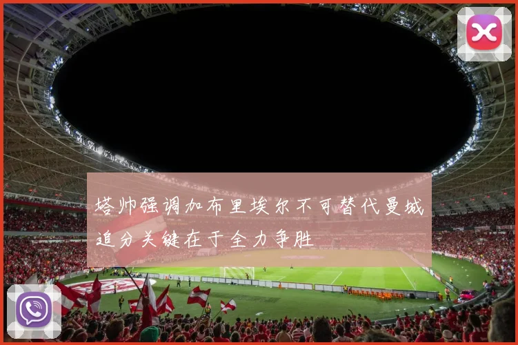 塔帅强调加布里埃尔不可替代曼城追分关键在于全力争胜