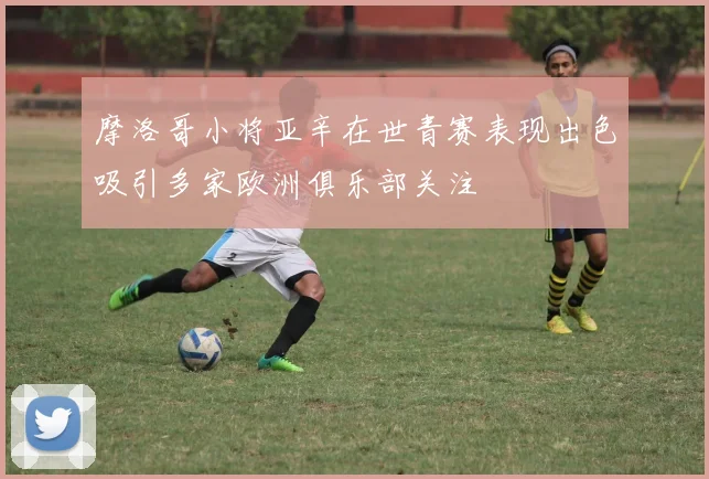 摩洛哥小将亚辛在世青赛表现出色吸引多家欧洲俱乐部关注