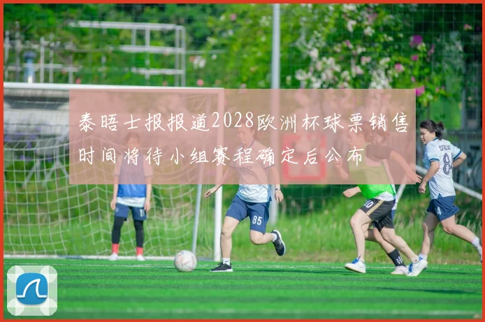 泰晤士报报道2028欧洲杯球票销售时间将待小组赛程确定后公布