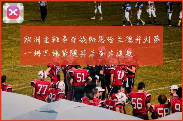 欧洲金靴争夺战凯恩哈兰德并列第一姆巴佩紧随其后奋力追赶