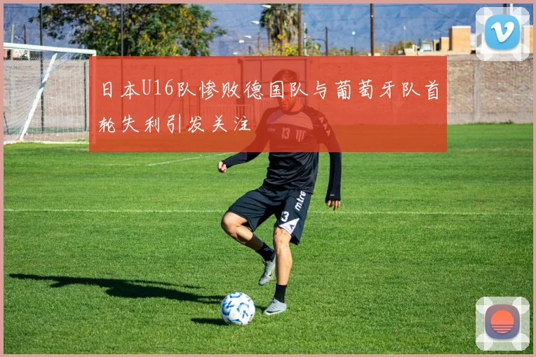 日本U16队惨败德国队与葡萄牙队首轮失利引发关注