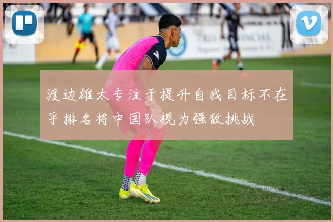 渡边雄太专注于提升自我目标不在乎排名将中国队视为强敌挑战