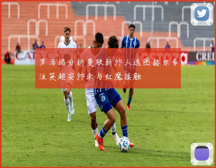罗马诺分析曼联新帅人选图赫尔专注英超安帅未与红魔接触