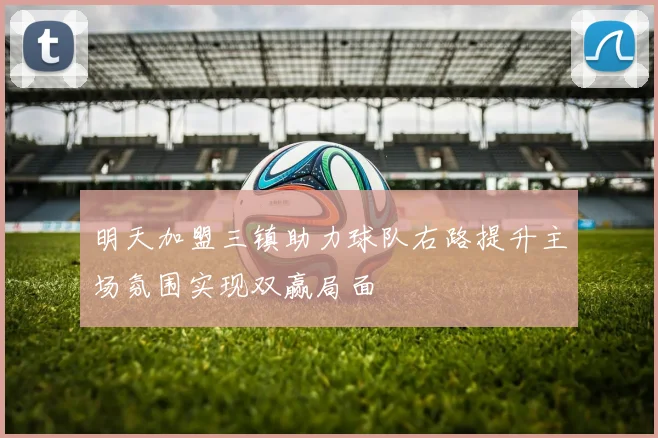 明天加盟三镇助力球队右路提升主场氛围实现双赢局面