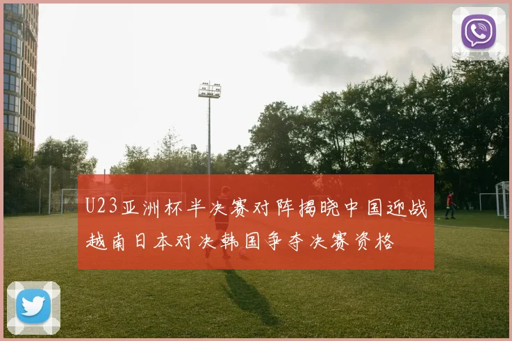 U23亚洲杯半决赛对阵揭晓中国迎战越南日本对决韩国争夺决赛资格