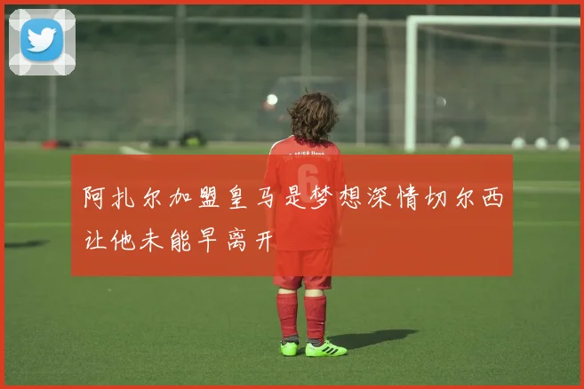 阿扎尔加盟皇马是梦想深情切尔西让他未能早离开