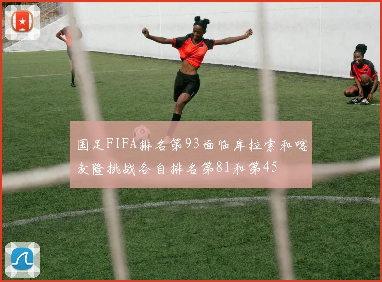 国足FIFA排名第93面临库拉索和喀麦隆挑战各自排名第81和第45