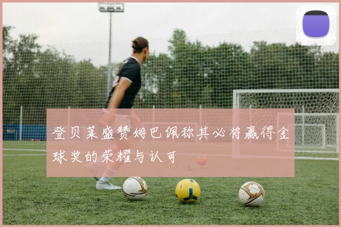 登贝莱盛赞姆巴佩称其必将赢得金球奖的荣耀与认可