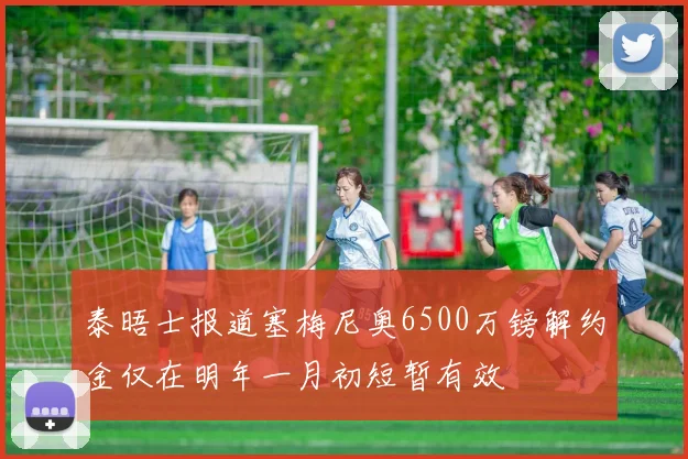 泰晤士报道塞梅尼奥6500万镑解约金仅在明年一月初短暂有效