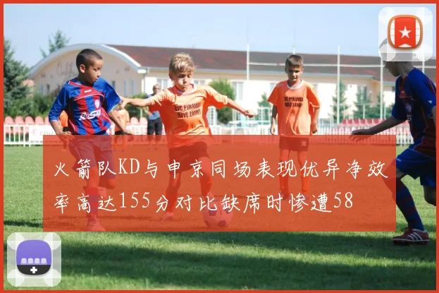 火箭队KD与申京同场表现优异净效率高达155分对比缺席时惨遭58