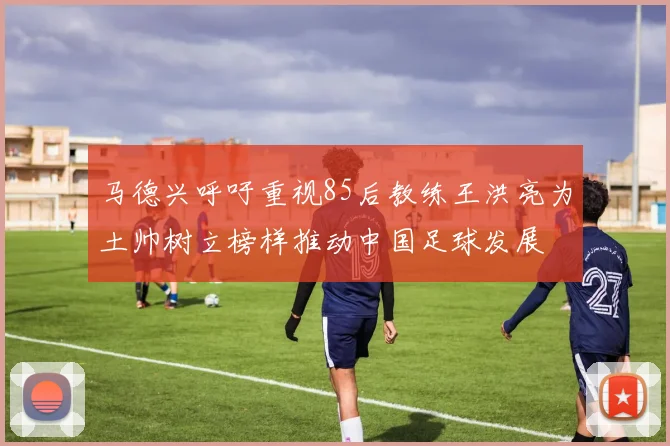 马德兴呼吁重视85后教练王洪亮为土帅树立榜样推动中国足球发展