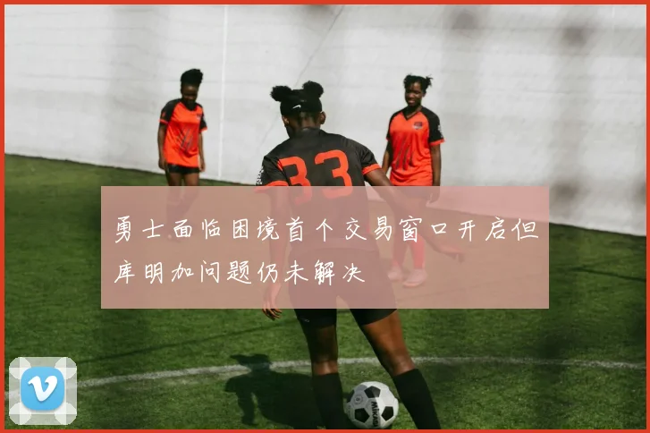 勇士面临困境首个交易窗口开启但库明加问题仍未解决