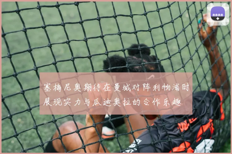 塞梅尼奥期待在曼城对阵利物浦时展现实力与瓜迪奥拉的合作乐趣