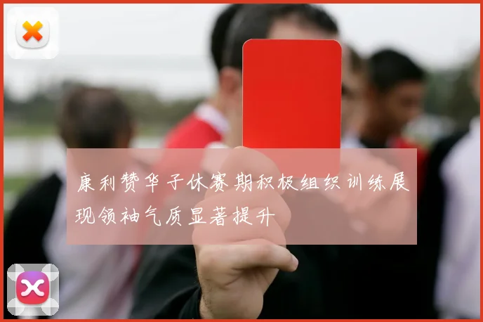 康利赞华子休赛期积极组织训练展现领袖气质显著提升