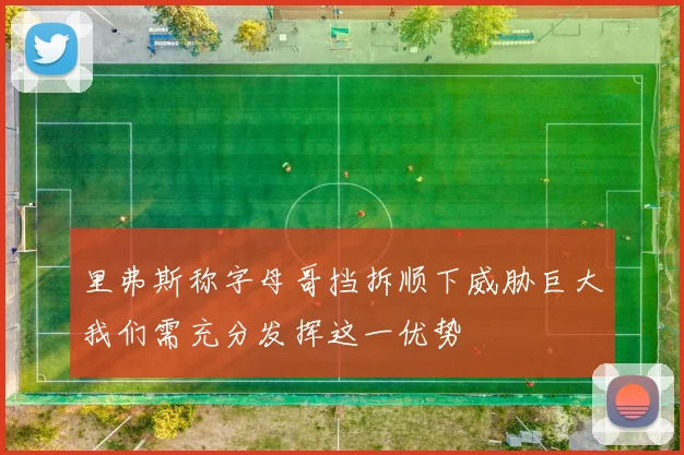 里弗斯称字母哥挡拆顺下威胁巨大我们需充分发挥这一优势