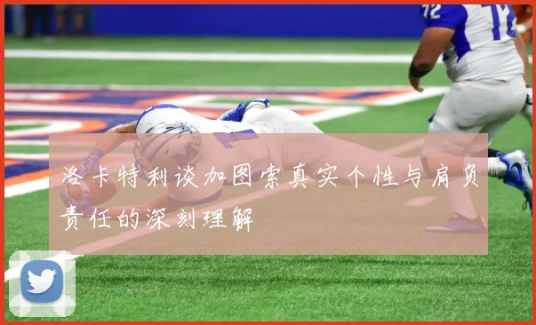洛卡特利谈加图索真实个性与肩负责任的深刻理解